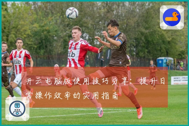 开云电脑版使用技巧分享：提升日常操作效率的实用指南